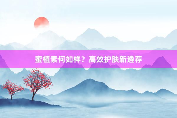 蜜植素何如样？高效护肤新遴荐
