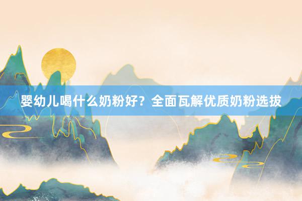 婴幼儿喝什么奶粉好？全面瓦解优质奶粉选拔